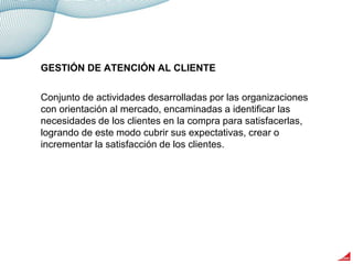 Conjunto de actividades desarrolladas por las organizaciones
con orientación al mercado, encaminadas a identificar las
necesidades de los clientes en la compra para satisfacerlas,
logrando de este modo cubrir sus expectativas, crear o
incrementar la satisfacción de los clientes.
GESTIÓN DE ATENCIÓN AL CLIENTE
 