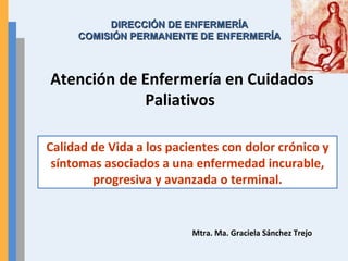 Atención de Enfermería en Cuidados
Paliativos
Mtra. Ma. Graciela Sánchez Trejo
Calidad de Vida a los pacientes con dolor crónico y
síntomas asociados a una enfermedad incurable,
progresiva y avanzada o terminal.
DIRECCIÓN DE ENFERMERÍADIRECCIÓN DE ENFERMERÍA
COMISIÓN PERMANENTE DE ENFERMERÍACOMISIÓN PERMANENTE DE ENFERMERÍA
 