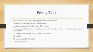 Peso y Talla
• Menos musculo mas tejido adiposo por efecto de testosterona
• Ganancia de peso: 2kg/año, 4.6 a 10.6 kg/año
• La talla tienen duración de 2 a 3 años (12-15 años)
• El perímetro cefálico alcanza su amplitud mayor de 55cm a los 16 años y el crecimiento posteriori
es muy lento
• FC: <14 años 55-115 (85x´) y >14 años 65-105 (82x´).
• FR: 16-20x´
• TA menores de 120/80mmHg
• Dentición concluida
 