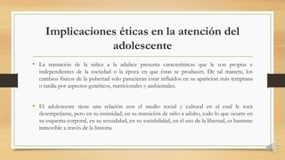 Implicaciones éticas en la atención del
adolescente
• La transición de la niñez a la adultez presenta características que le son propias e
independientes de la sociedad o la época en que éstas se producen. De tal manera, los
cambios físicos de la pubertad solo parecieran estar influidos en su aparición más temprana
o tardía por aspectos genéticos, nutricionales y ambientales.
• El adolescente tiene una relación con el medio social y cultural en el cual le toca
desempeñarse, pero en su intimidad, en su transición de niño a adulto, todo lo que ocurre en
su esquema corporal, en su sexualidad, en su sociabilidad, en el uso de la libertad, es bastante
inmovible a través de la historia
 