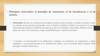 • Principios universales: el principio de autonomía, el de beneficencia y el de
justicia.
• Autonomía: derecho de toda persona de elegir su propio destino siempre y cuando no afecte a otras:
se entiende que la persona responsable, tiene el derecho (también el deber) de actuar por su propia
determinación. Requiere la libertad necesaria para que el ser humano responsable delibere, forme sus
juicios de valor o de conciencia y, luego, decida libremente y ejecute su decisión.
• 3 estudios: el convencional de la adolescencia temprana (se mantienen las expectativas y reglas
familiares) y el posconvencional de la adolescencia tardía y de la juventud (fuerte impulso hacia
principios morales autónomos).
 