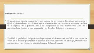 Principio de justicia
• El principio de justicia comprende el uso racional de los recursos disponibles que permita el
ejercicio pleno del derecho a la salud, que apunta no solo a los ciudadanos necesarios con base
en la dignidad de la persona, sino a las obligaciones de una macrobioética justa de la
responsabilidad frente a la vida amenazada y los derechos de futuras generaciones.
• Es difícil la posibilidad del profesional que atiende adolescentes de modificar este estado de
cosas, en la medida que exceden su accionar individual, debiendo, sin embargo, trabajar desde
otros espacios para promover una salud integral de la adolescencia
 