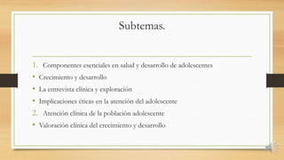 Subtemas.
1. Componentes esenciales en salud y desarrollo de adolescentes
• Crecimiento y desarrollo
• La entrevista clínica y exploración
• Implicaciones éticas en la atención del adolescente
2. Atención clínica de la población adolescente
• Valoración clínica del crecimiento y desarrollo
 