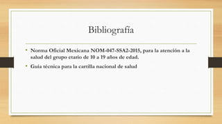 Bibliografía
• Norma Oficial Mexicana NOM-047-SSA2-2015, para la atención a la
salud del grupo etario de 10 a 19 años de edad.
• Guía técnica para la cartilla nacional de salud
 
