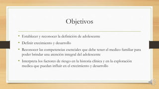 Objetivos
• Establecer y reconocer la definición de adolescente
• Definir crecimiento y desarrollo
• Reconocer las competencias esenciales que debe tener el medico familiar para
poder brindar una atención integral del adolescente
• Interpreta los factores de riesgo en la historia clínica y en la exploración
medica que puedan influir en el crecimiento y desarrollo
 