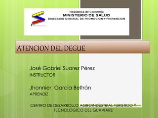 ATENCION DEL DEGUE 
José Gabriel Suarez Pérez 
INSTRUCTOR 
Jhonnier García Beltrán 
APRENDIZ 
CENTRO DE DESARROLLO AGROINDUSTRIAL TURISTICO Y 
TECNOLOGICO DEL GUAVIARE 
 