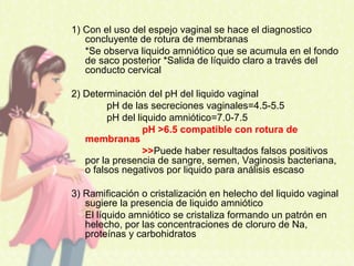 1) Con el uso del espejo vaginal se hace el diagnostico
concluyente de rotura de membranas
*Se observa liquido amniótico que se acumula en el fondo
de saco posterior *Salida de líquido claro a través del
conducto cervical
2) Determinación del pH del liquido vaginal
pH de las secreciones vaginales=4.5-5.5
pH del liquido amniótico=7.0-7.5
pH >6.5 compatible con rotura de
membranas
>>Puede haber resultados falsos positivos
por la presencia de sangre, semen, Vaginosis bacteriana,
o falsos negativos por liquido para análisis escaso
3) Ramificación o cristalización en helecho del liquido vaginal
sugiere la presencia de liquido amniótico
El líquido amniótico se cristaliza formando un patrón en
helecho, por las concentraciones de cloruro de Na,
proteínas y carbohidratos
 