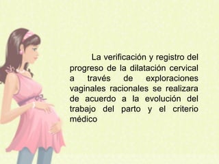 La verificación y registro del
progreso de la dilatación cervical
a través de exploraciones
vaginales racionales se realizara
de acuerdo a la evolución del
trabajo del parto y el criterio
médico
 