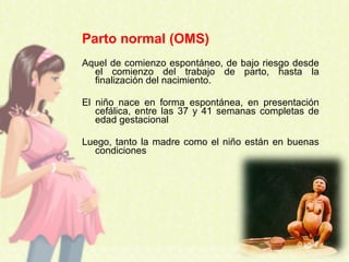 Parto normal (OMS)
Aquel de comienzo espontáneo, de bajo riesgo desde
el comienzo del trabajo de parto, hasta la
finalización del nacimiento.
El niño nace en forma espontánea, en presentación
cefálica, entre las 37 y 41 semanas completas de
edad gestacional
Luego, tanto la madre como el niño están en buenas
condiciones
 