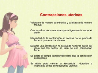 Contracciones uterinas
Valorarse de manera cuantitativa y cualitativa de manera
manual
Con la palma de la mano apoyada ligeramente sobre el
útero.
Intensidad de la contracción se sopesa por el grado de
firmeza que alcanza el útero
Durante una contracción no se puede hundir la pared del
útero con los dedos, se trata de una contracción
firme
Se anota el tiempo transcurrido hasta que la contracción
desaparece
Se repite para valorar la frecuencia, duración e
intensidad de las contracciones uterinas
 