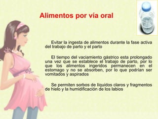 Evitar la ingesta de alimentos durante la fase activa
del trabajo de parto y el parto
El tiempo del vaciamiento gástrico esta prolongado
una vez que se establece el trabajo de parto, por lo
que los alimentos ingeridos permanecen en el
estomago y no se absorben, por lo que podrían ser
vomitados y aspirados
Se permiten sorbos de líquidos claros y fragmentos
de hielo y la humidificación de los labios
Alimentos por vía oral
 