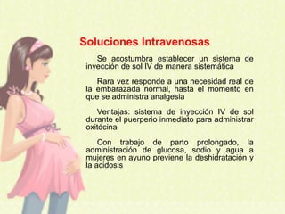 Soluciones Intravenosas
Se acostumbra establecer un sistema de
inyección de sol IV de manera sistemática
Rara vez responde a una necesidad real de
la embarazada normal, hasta el momento en
que se administra analgesia
Ventajas: sistema de inyección IV de sol
durante el puerperio inmediato para administrar
oxitócina
Con trabajo de parto prolongado, la
administración de glucosa, sodio y agua a
mujeres en ayuno previene la deshidratación y
la acidosis
 