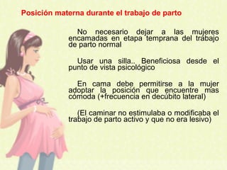 No necesario dejar a las mujeres
encamadas en etapa temprana del trabajo
de parto normal
Usar una silla.. Beneficiosa desde el
punto de vista psicológico
En cama debe permitirse a la mujer
adoptar la posición que encuentre mas
cómoda (+frecuencia en decúbito lateral)
(El caminar no estimulaba o modificaba el
trabajo de parto activo y que no era lesivo)
Posición materna durante el trabajo de parto
 
