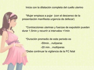 Inicia con la dilatación completa del cuello uterino
*Mujer empieza a pujar (con el descenso de la
presentación manifiesta urgencia de defecar)
*Contracciones uterinas y fuerzas de expulsión pueden
durar 1.5min y recurrir a intervalos <1min
*Duración promedio de este periodo es
-50min…nulíparas
-20 min…multíparas
*Debe continuar la vigilancia de la FC fetal
 