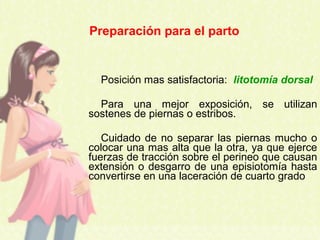 Posición mas satisfactoria: litotomía dorsal
Para una mejor exposición, se utilizan
sostenes de piernas o estribos.
Cuidado de no separar las piernas mucho o
colocar una mas alta que la otra, ya que ejerce
fuerzas de tracción sobre el perineo que causan
extensión o desgarro de una episiotomía hasta
convertirse en una laceración de cuarto grado
Preparación para el parto
 
