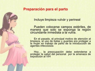 Incluye limpieza vulvár y perineal
Pueden colocarse campos estériles, de
manera que solo se exponga la región
circundante inmediata a la vulva.
En el pasado, el principal motivo de atención al
limpieza, el uso de batas y guantes era proteger a
la mujer en trabajo de parto de la introducción de
agentes infecciosos
Hoy… la preocupación debe extenderse a
proteger la salud del personal por la amenaza de
exposición al VIH
Preparación para el parto
 