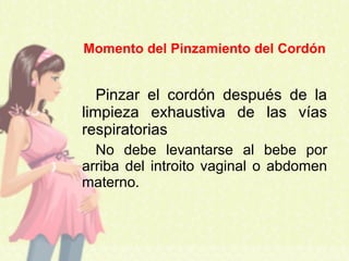 Pinzar el cordón después de la
limpieza exhaustiva de las vías
respiratorias
No debe levantarse al bebe por
arriba del introito vaginal o abdomen
materno.
Momento del Pinzamiento del Cordón
 