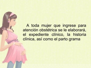 A toda mujer que ingrese para
atención obstétrica se le elaborará,
el expediente clínico, la historia
clínica, así como el parto grama
 
