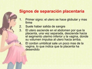 Signos de separación placentaria
1. Primer signo: el utero se hace globular y mas
firme
2. Suele haber salida de sangre
3. El utero asciende en el abdomen por que la
placenta, una vez separada, desciende hacia
el segmento uterino inferior y la vagina, donde
su volumen impulsa al utero hacia arriba.
4. El cordon umbilical sale un poco mas de la
vagina, lo que indica que la placenta ha
desendido
 