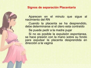 Aparecen en el minuto que sigue al
nacimiento del RN
Cuando la placenta se ha desprendido,
debe determinarse si el útero esta contraído
Se puede pedir a la madre pujar
Si no es posible la expulsión espontanea,
se hace presión con la mano sobre su fondo
para expulsar la placenta desprendida en
dirección a la vagina
Signos de separación Placentaria
 
