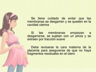 Se tiene cuidado de evitar que las
membranas se desgarren y se queden en la
cavidad uterina
Si las membranas empiezan a
desgarrarse, se sujetan con un pinza y se
extraen por tracción suave
Debe revisarse la cara materna de la
placenta para asegurarse de que no haya
fragmentos residuales en el útero
 