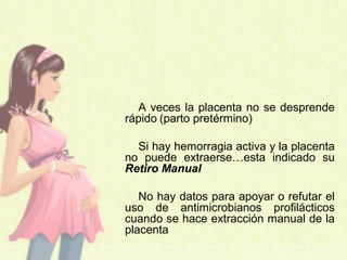 A veces la placenta no se desprende
rápido (parto pretérmino)
Si hay hemorragia activa y la placenta
no puede extraerse…esta indicado su
Retiro Manual
No hay datos para apoyar o refutar el
uso de antimicrobianos profilácticos
cuando se hace extracción manual de la
placenta
 