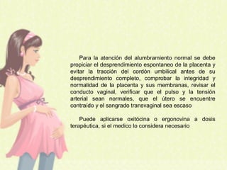 Para la atención del alumbramiento normal se debe
propiciar el desprendimiento espontaneo de la placenta y
evitar la tracción del cordón umbilical antes de su
desprendimiento completo, comprobar la integridad y
normalidad de la placenta y sus membranas, revisar el
conducto vaginal, verificar que el pulso y la tensión
arterial sean normales, que el útero se encuentre
contraído y el sangrado transvaginal sea escaso
Puede aplicarse oxitócina o ergonovina a dosis
terapéutica, si el medico lo considera necesario
 