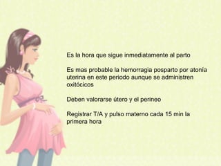 Es la hora que sigue inmediatamente al parto
Es mas probable la hemorragia posparto por atonía
uterina en este periodo aunque se administren
oxitócicos
Deben valorarse útero y el perineo
Registrar T/A y pulso materno cada 15 min la
primera hora
 