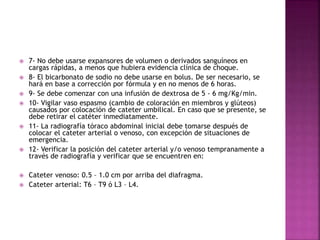  7- No debe usarse expansores de volumen o derivados sanguíneos en
cargas rápidas, a menos que hubiera evidencia clínica de choque.
 8- El bicarbonato de sodio no debe usarse en bolus. De ser necesario, se
hará en base a corrección por fórmula y en no menos de 6 horas.
 9- Se debe comenzar con una infusión de dextrosa de 5 - 6 mg/Kg/min.
 10- Vigilar vaso espasmo (cambio de coloración en miembros y glúteos)
causados por colocación de cateter umbilical. En caso que se presente, se
debe retirar el catéter inmediatamente.
 11- La radiografía tóraco abdominal inicial debe tomarse después de
colocar el cateter arterial o venoso, con excepción de situaciones de
emergencia.
 12- Verificar la posición del cateter arterial y/o venoso tempranamente a
través de radiografía y verificar que se encuentren en:
 Cateter venoso: 0.5 – 1.0 cm por arriba del diafragma.
 Cateter arterial: T6 – T9 ó L3 – L4.
 