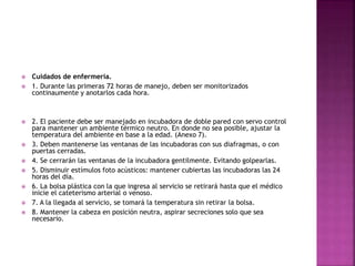  Cuidados de enfermería.
 1. Durante las primeras 72 horas de manejo, deben ser monitorizados
continaumente y anotarlos cada hora.
 2. El paciente debe ser manejado en incubadora de doble pared con servo control
para mantener un ambiente térmico neutro. En donde no sea posible, ajustar la
temperatura del ambiente en base a la edad. (Anexo 7).
 3. Deben mantenerse las ventanas de las incubadoras con sus diafragmas, o con
puertas cerradas.
 4. Se cerrarán las ventanas de la incubadora gentilmente. Evitando golpearlas.
 5. Disminuir estímulos foto acústicos: mantener cubiertas las incubadoras las 24
horas del día.
 6. La bolsa plástica con la que ingresa al servicio se retirará hasta que el médico
inicie el cateterismo arterial o venoso.
 7. A la llegada al servicio, se tomará la temperatura sin retirar la bolsa.
 8. Mantener la cabeza en posición neutra, aspirar secreciones solo que sea
necesario.
 