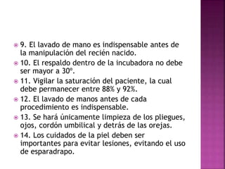  9. El lavado de mano es indispensable antes de
la manipulación del recién nacido.
 10. El respaldo dentro de la incubadora no debe
ser mayor a 30º.
 11. Vigilar la saturación del paciente, la cual
debe permanecer entre 88% y 92%.
 12. El lavado de manos antes de cada
procedimiento es indispensable.
 13. Se hará únicamente limpieza de los pliegues,
ojos, cordón umbilical y detrás de las orejas.
 14. Los cuidados de la piel deben ser
importantes para evitar lesiones, evitando el uso
de esparadrapo.
 