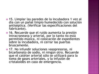  15. Limpiar las paredes de la incubadora 1 vez al
dia con un pañal limpio humedecido con solución
antiséptica. (Verificar las especificaciones del
fabricante).
 16. Recuerde que el ruido aumenta la presión
intracraneana y arterial, por lo tanto no está
permitido música, ni colocación de expedientes
sobre la incubadora, ni cerrar las puertas
bruscamente.
 17. No infundir soluciones vasopresoras, ni
bicarbonato de sodio, ni ningún otro. Recuerde
que el catéter arterial sólo se utilizará para la
toma de gases arteriales, y la infusión de
cristaloides en caso de emergencia.
 