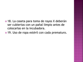  18. La caseta para toma de rayos X deberán
ser cubiertas con un pañal limpio antes de
colocarlas en la incubadora.
 19. Uso de ropa estéril con cada prematuro.
 