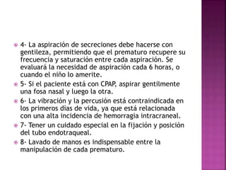  4- La aspiración de secreciones debe hacerse con
gentileza, permitiendo que el prematuro recupere su
frecuencia y saturación entre cada aspiración. Se
evaluará la necesidad de aspiración cada 6 horas, o
cuando el niño lo amerite.
 5- Si el paciente está con CPAP, aspirar gentilmente
una fosa nasal y luego la otra.
 6- La vibración y la percusión está contraindicada en
los primeros días de vida, ya que está relacionada
con una alta incidencia de hemorragia intracraneal.
 7- Tener un cuidado especial en la fijación y posición
del tubo endotraqueal.
 8- Lavado de manos es indispensable entre la
manipulación de cada prematuro.
 