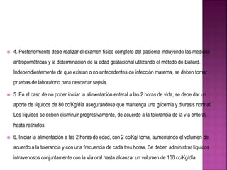  4. Posteriormente debe realizar el examen físico completo del paciente incluyendo las medidas
antropométricas y la determinación de la edad gestacional utilizando el método de Ballard.
Independientemente de que existan o no antecedentes de infección materna, se deben tomar
pruebas de laboratorio para descartar sepsis.
 5. En el caso de no poder iniciar la alimentación enteral a las 2 horas de vida, se debe dar un
aporte de líquidos de 80 cc/Kg/día asegurándose que mantenga una glicemia y diuresis normal.
Los líquidos se deben disminuir progresivamente, de acuerdo a la tolerancia de la vía enteral,
hasta retirarlos.
 6. Iniciar la alimentación a las 2 horas de edad, con 2 cc/Kg/ toma, aumentando el volumen de
acuerdo a la tolerancia y con una frecuencia de cada tres horas. Se deben administrar líquidos
intravenosos conjuntamente con la vía oral hasta alcanzar un volumen de 100 cc/Kg/día.
 