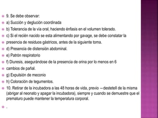  9. Se debe observar:
 a) Succión y deglución coordinada
 b) Tolerancia de la vía oral, haciendo énfasis en el volumen tolerado.
 c) Si el recién nacido se esta alimentando por gavage, se debe constatar la
 presencia de residuos gástricos, antes de la siguiente toma.
 d) Presencia de distensión abdominal.
 e) Patrón respiratorio
 f) Diuresis, asegurándose de la presencia de orina por lo menos en 6
 cambios de pañal.
 g) Expulsión de meconio
 h) Coloración de tegumentos.
 10. Retirar de la incubadora a las 48 horas de vida, previo ―destete‖ de la misma
(abrigar al neonato y apagar la incubadora), siempre y cuando se demuestre que el
prematuro puede mantener la temperatura corporal.
 .
 