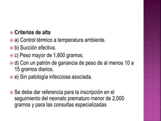  Criterios de alta
 a) Control térmico a temperatura ambiente.
 b) Succión efectiva.
 c) Peso mayor de 1,800 gramos.
 d) Con un patrón de ganancia de peso de al menos 10 a
15 gramos diarios.
 e) Sin patología infecciosa asociada.
 Se debe dar referencia para la inscripción en el
seguimiento del neonato prematuro menor de 2,000
gramos y para las consultas especializadas
 