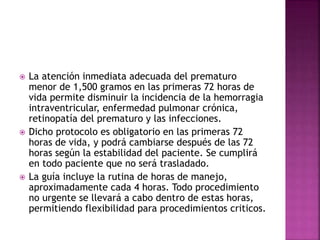  La atención inmediata adecuada del prematuro
menor de 1,500 gramos en las primeras 72 horas de
vida permite disminuir la incidencia de la hemorragia
intraventricular, enfermedad pulmonar crónica,
retinopatía del prematuro y las infecciones.
 Dicho protocolo es obligatorio en las primeras 72
horas de vida, y podrá cambiarse después de las 72
horas según la estabilidad del paciente. Se cumplirá
en todo paciente que no será trasladado.
 La guía incluye la rutina de horas de manejo,
aproximadamente cada 4 horas. Todo procedimiento
no urgente se llevará a cabo dentro de estas horas,
permitiendo flexibilidad para procedimientos criticos.
 