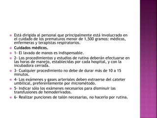  Está dirigida al personal que principalmente está involucrado en
el cuidado de los prematuros menor de 1,500 gramos: médicos,
enfermeras y terapistas respiratorios.
 Cuidados médicos.
 1- El lavado de manos es indispensable.
 2- Los procedimientos y estudios de rutina deberán efectuarse en
las horas de manejo, establecidas por cada hospital, y con la
incubadora cerrada.
 3- Cualquier procedimiento no debe de durar más de 10 a 15
minutos.
 4- Los exámenes y gases arteriales deben extraerse del cateter
umbilical, preferentemente por micrométodo.
 5- Indicar sólo los exámenes necesarios para disminuir las
transfusiones de hemoderivados.
 6- Realizar punciones de talón necesarias, no hacerlo por rutina.
 