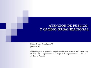 ATENCION DE PUBLICO  Y CAMBIO ORGANIZACIONAL Manuel Luis Rodríguez U. Julio 2010 Material para el curso de capacitación ATENCION DE CLIENTES DIFICILES con personal de la Caja de Compensación Los Andes de Punta Arenas. 