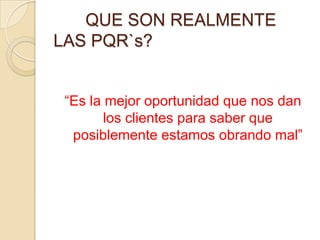 	QUE SON REALMENTE LAS PQR`s?“Es la mejor oportunidad que nos dan los clientes para saber que posiblemente estamos obrando mal”