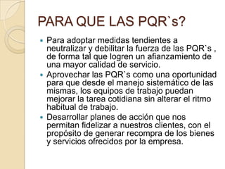 PARA QUE LAS PQR`s?Para adoptar medidas tendientes a neutralizar y debilitar la fuerza de las PQR`s , de forma tal que logren un afianzamiento de una mayor calidad de servicio.Aprovechar las PQR`s como una oportunidad para que desde el manejo sistemático de las mismas, los equipos de trabajo puedan mejorar la tarea cotidiana sin alterar el ritmo habitual de trabajo.Desarrollar planes de acción que nos permitan fidelizar a nuestros clientes, con el propósito de generar recompra de los bienes y servicios ofrecidos por la empresa.