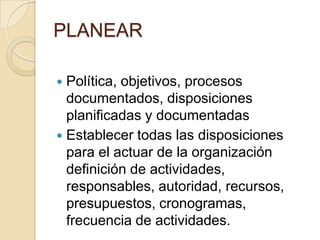 PLANEARPolítica, objetivos, procesos documentados, disposiciones planificadas y documentadasEstablecer todas las disposiciones para el actuar de la organización definición de actividades, responsables, autoridad, recursos, presupuestos, cronogramas, frecuencia de actividades.