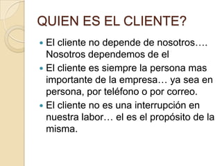 QUIEN ES EL CLIENTE?El cliente no depende de nosotros…. Nosotros dependemos de elEl cliente es siempre la persona mas importante de la empresa… ya sea en persona, por teléfono o por correo.El cliente no es una interrupción en nuestra labor… el es el propósito de la misma.