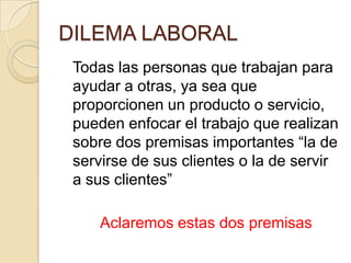 DILEMA LABORAL	Todas las personas que trabajan para ayudar a otras, ya sea que proporcionen un producto o servicio, pueden enfocar el trabajo que realizan sobre dos premisas importantes “la de servirse de sus clientes o la de servir a sus clientes”Aclaremos estas dos premisas