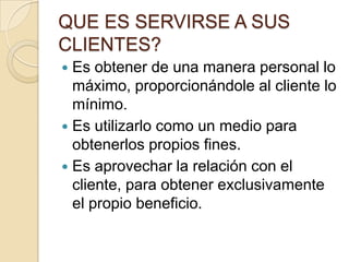 QUE ES SERVIRSE A SUS CLIENTES?Es obtener de una manera personal lo máximo, proporcionándole al cliente lo mínimo.Es utilizarlo como un medio para obtenerlos propios fines.Es aprovechar la relación con el cliente, para obtener exclusivamente el propio beneficio.