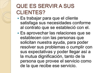 QUE ES SERVIR A SUS CLIENTES?Es trabajar para que el cliente satisfaga sus necesidades conforme al contrato que se estableció con el.Es aprovechar las relaciones que se establecen con las personas que solicitan nuestra ayuda, para poder resolver sus problemas o cumplir con sus expectativas y poder llegar así a la mutua dignificación, tanto de la persona que provee el servicio como de la que recibe ese servicio.