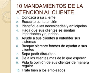 10 MANDAMIENTOS DE LA ATENCION AL CLIENTEConozca a su clienteEscuche con atenciónIdentifique las necesidades y anticípelasHaga que sus clientes se sientan importantes y queridosAyude a sus clientes a entender sus sistemasBusque siempre formas de ayudar a sus clientesSepa pedir disculpasDe a los clientes mas de lo que esperanPida la opinión de sus clientes de manera regularTrate bien a los empleados