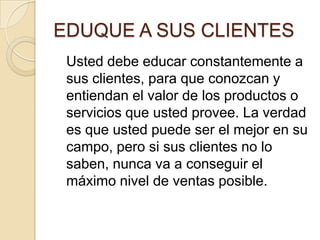 EDUQUE A SUS CLIENTES	Usted debe educar constantemente a sus clientes, para que conozcan y entiendan el valor de los productos o servicios que usted provee. La verdad es que usted puede ser el mejor en su campo, pero si sus clientes no lo saben, nunca va a conseguir el máximo nivel de ventas posible.