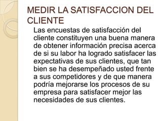 MEDIR LA SATISFACCION DEL CLIENTE	Las encuestas de satisfacción del cliente constituyen una buena manera de obtener información precisa acerca de si su labor ha logrado satisfacer las expectativas de sus clientes, que tan bien se ha desempeñado usted frente a sus competidores y de que manera podría mejorarse los procesos de su empresa para satisfacer mejor las necesidades de sus clientes.